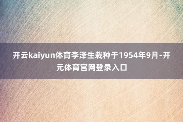 开云kaiyun体育李泽生栽种于1954年9月-开元体育官网登录入口