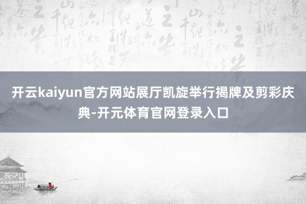 开云kaiyun官方网站展厅凯旋举行揭牌及剪彩庆典-开元体育官网登录入口