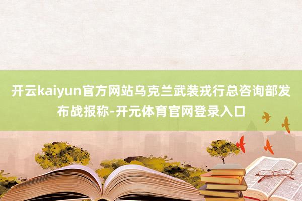 开云kaiyun官方网站乌克兰武装戎行总咨询部发布战报称-开元体育官网登录入口