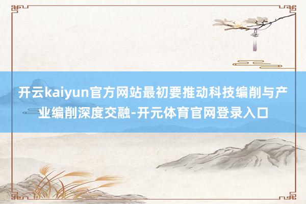 开云kaiyun官方网站最初要推动科技编削与产业编削深度交融-开元体育官网登录入口