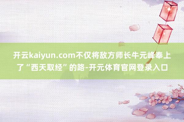 开云kaiyun.com不仅将敌方师长牛元峰奉上了“西天取经”的路-开元体育官网登录入口