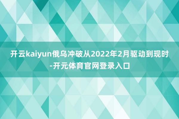 开云kaiyun俄乌冲破从2022年2月驱动到现时-开元体育官网登录入口