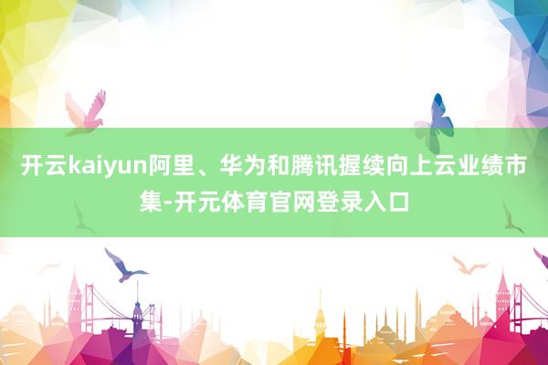开云kaiyun阿里、华为和腾讯握续向上云业绩市集-开元体育官网登录入口