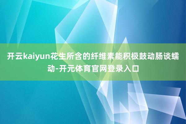 开云kaiyun花生所含的纤维素能积极鼓动肠谈蠕动-开元体育官网登录入口