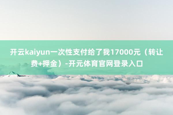 开云kaiyun一次性支付给了我17000元（转让费+押金）-开元体育官网登录入口