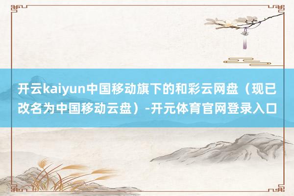 开云kaiyun中国移动旗下的和彩云网盘（现已改名为中国移动云盘）-开元体育官网登录入口