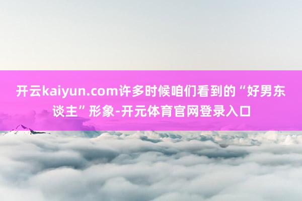 开云kaiyun.com许多时候咱们看到的“好男东谈主”形象-开元体育官网登录入口