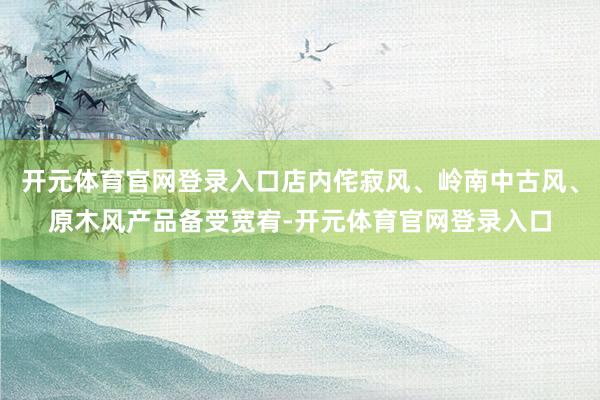 开元体育官网登录入口店内侘寂风、岭南中古风、原木风产品备受宽宥-开元体育官网登录入口