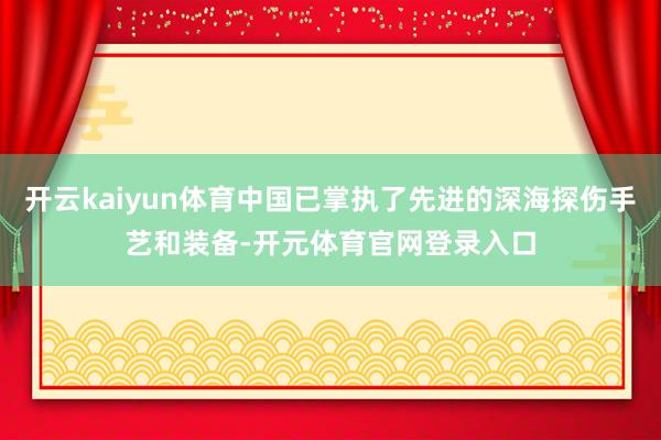 开云kaiyun体育中国已掌执了先进的深海探伤手艺和装备-开元体育官网登录入口