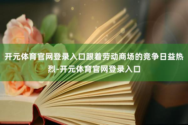 开元体育官网登录入口跟着劳动商场的竞争日益热烈-开元体育官网登录入口