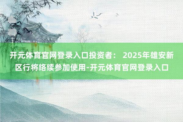 开元体育官网登录入口投资者： 2025年雄安新区行将络续参加使用-开元体育官网登录入口