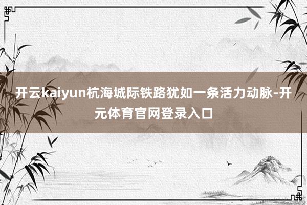 开云kaiyun杭海城际铁路犹如一条活力动脉-开元体育官网登录入口