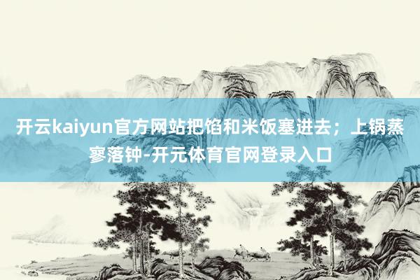 开云kaiyun官方网站把馅和米饭塞进去；上锅蒸寥落钟-开元体育官网登录入口