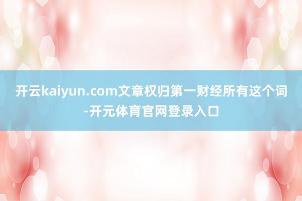 开云kaiyun.com文章权归第一财经所有这个词-开元体育官网登录入口