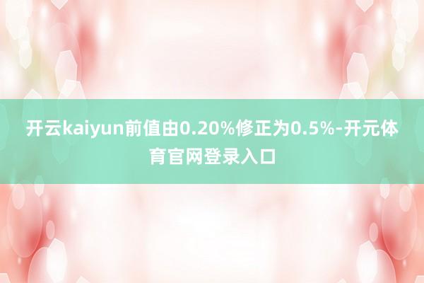 开云kaiyun前值由0.20%修正为0.5%-开元体育官网登录入口