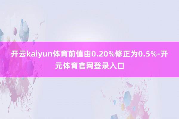 开云kaiyun体育前值由0.20%修正为0.5%-开元体育官网登录入口