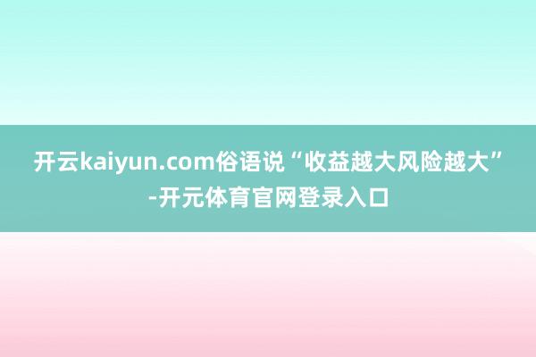开云kaiyun.com俗语说“收益越大风险越大”-开元体育官网登录入口