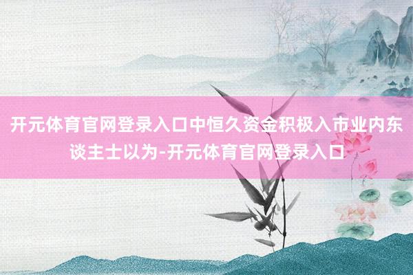 开元体育官网登录入口中恒久资金积极入市业内东谈主士以为-开元体育官网登录入口