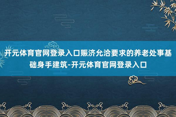 开元体育官网登录入口赈济允洽要求的养老处事基础身手建筑-开元体育官网登录入口