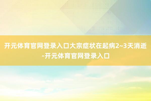 开元体育官网登录入口大宗症状在起病2~3天消逝-开元体育官网登录入口