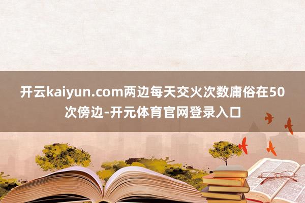开云kaiyun.com两边每天交火次数庸俗在50次傍边-开元体育官网登录入口