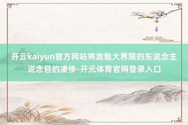 开云kaiyun官方网站将激勉大界限的东说念主说念目的凄惨-开元体育官网登录入口
