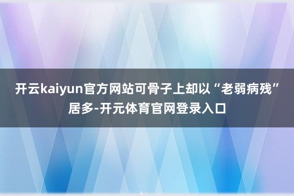 开云kaiyun官方网站可骨子上却以“老弱病残”居多-开元体育官网登录入口