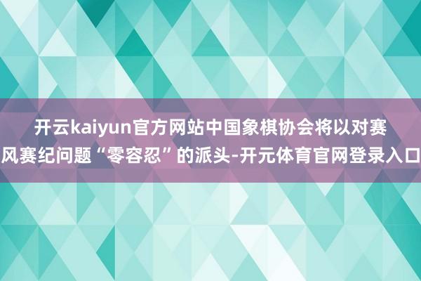 开云kaiyun官方网站　　中国象棋协会将以对赛风赛纪问题“零容忍”的派头-开元体育官网登录入口