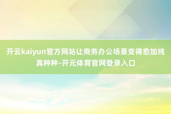 开云kaiyun官方网站让商务办公场景变得愈加纯真种种-开元体育官网登录入口