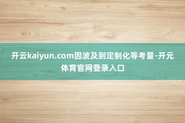 开云kaiyun.com因波及到定制化等考量-开元体育官网登录入口
