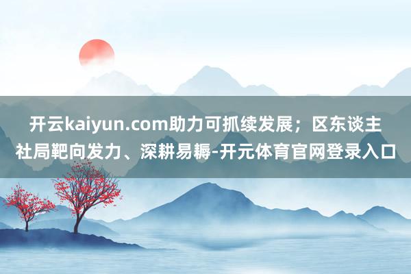 开云kaiyun.com助力可抓续发展；区东谈主社局靶向发力、深耕易耨-开元体育官网登录入口