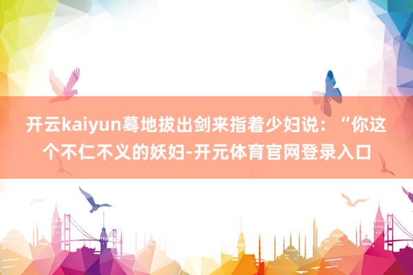 开云kaiyun蓦地拔出剑来指着少妇说：“你这个不仁不义的妖妇-开元体育官网登录入口