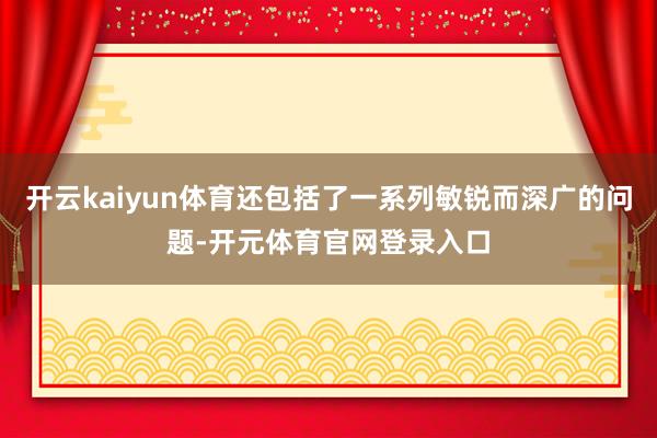 开云kaiyun体育还包括了一系列敏锐而深广的问题-开元体育官网登录入口