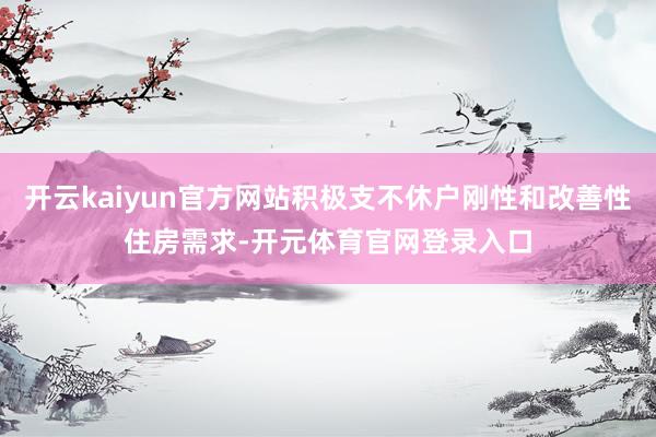 开云kaiyun官方网站积极支不休户刚性和改善性住房需求-开元体育官网登录入口