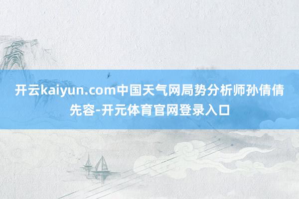 开云kaiyun.com中国天气网局势分析师孙倩倩先容-开元体育官网登录入口