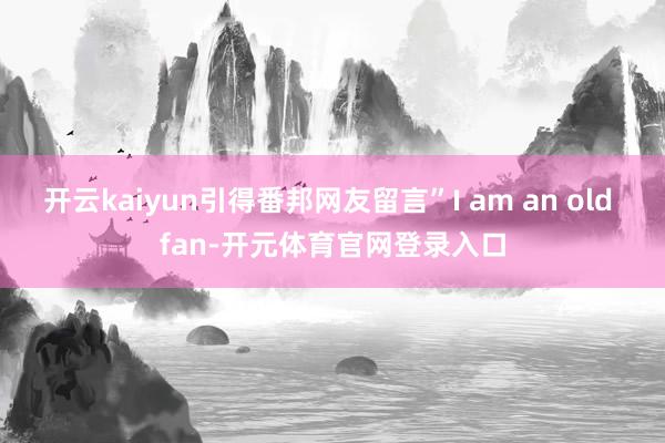 开云kaiyun引得番邦网友留言”I am an old fan-开元体育官网登录入口