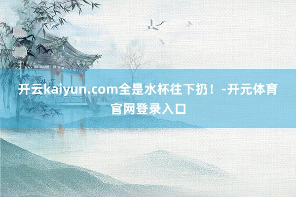 开云kaiyun.com全是水杯往下扔！-开元体育官网登录入口