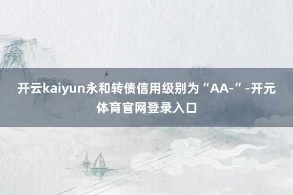 开云kaiyun永和转债信用级别为“AA-”-开元体育官网登录入口