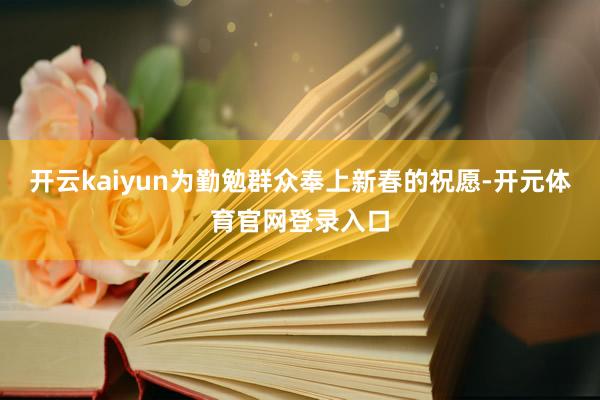 开云kaiyun为勤勉群众奉上新春的祝愿-开元体育官网登录入口