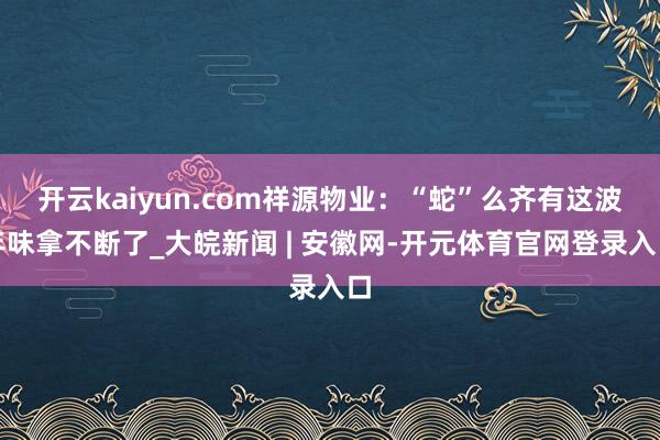 开云kaiyun.com祥源物业：“蛇”么齐有这波年味拿不断了_大皖新闻 | 安徽网-开元体育官网登录入口