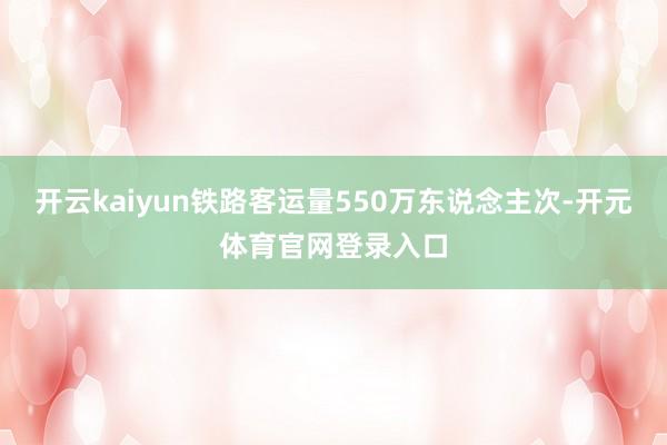 开云kaiyun铁路客运量550万东说念主次-开元体育官网登录入口