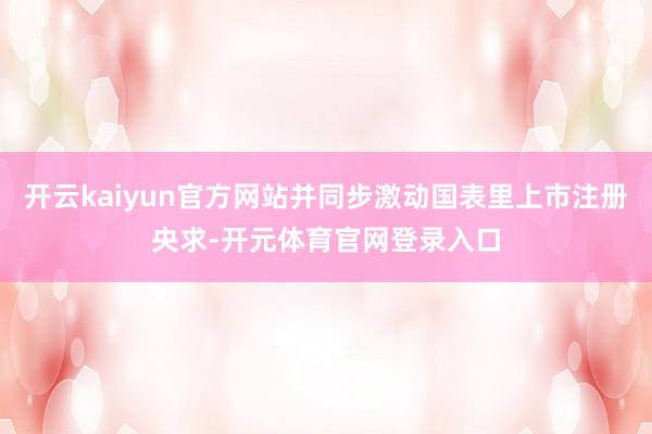 开云kaiyun官方网站并同步激动国表里上市注册央求-开元体育官网登录入口