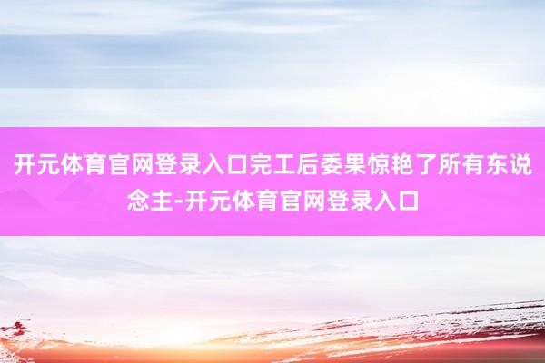 开元体育官网登录入口完工后委果惊艳了所有东说念主-开元体育官网登录入口