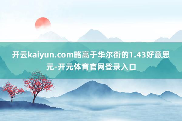 开云kaiyun.com略高于华尔街的1.43好意思元-开元体育官网登录入口