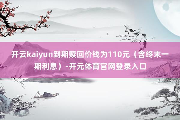 开云kaiyun到期赎回价钱为110元（含终末一期利息）-开元体育官网登录入口