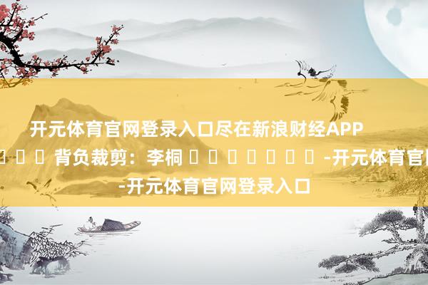 开元体育官网登录入口尽在新浪财经APP            						背负裁剪：李桐 							-开元体育官网登录入口