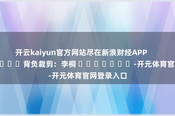 开云kaiyun官方网站尽在新浪财经APP            						背负裁剪：李桐 							-开元体育官网登录入口