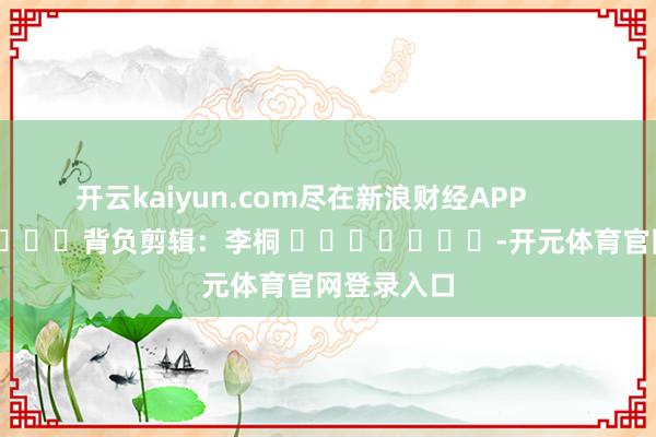 开云kaiyun.com尽在新浪财经APP            						背负剪辑：李桐 							-开元体育官网登录入口