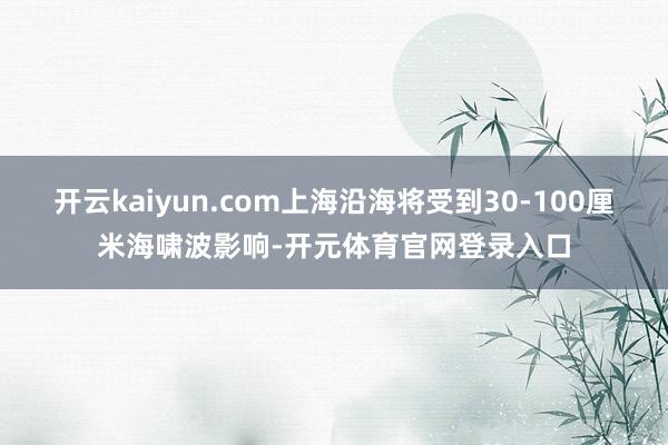 开云kaiyun.com上海沿海将受到30-100厘米海啸波影响-开元体育官网登录入口