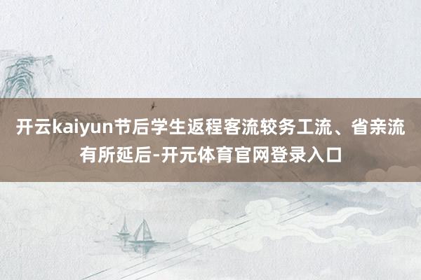 开云kaiyun节后学生返程客流较务工流、省亲流有所延后-开元体育官网登录入口